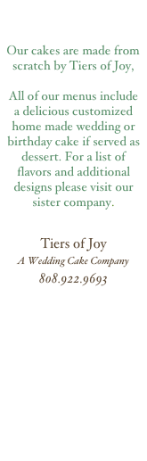    


Our cakes are made from scratch by Tiers of Joy,

All of our menus include a delicious customized home made wedding or birthday cake if served as dessert. For a list of flavors and additional designs please visit our sister company.


Tiers of Joy
A Wedding Cake Company
808.922.9693
